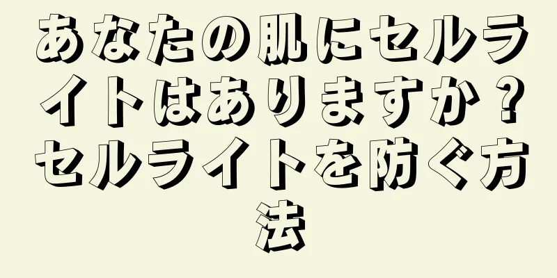 あなたの肌にセルライトはありますか？セルライトを防ぐ方法