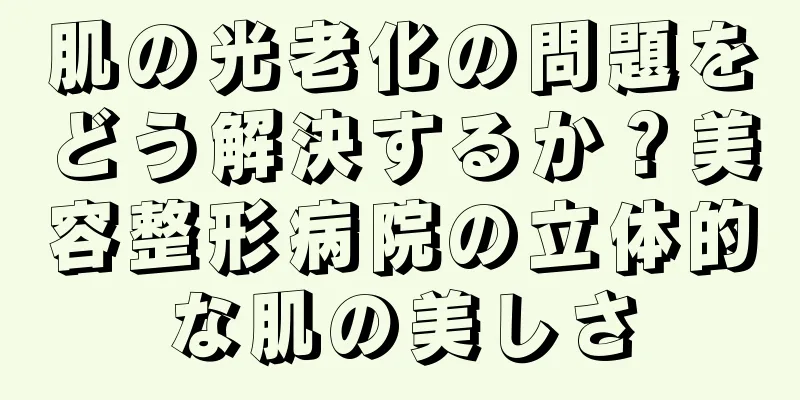 肌の光老化の問題をどう解決するか？美容整形病院の立体的な肌の美しさ