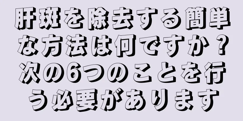 肝斑を除去する簡単な方法は何ですか？次の6つのことを行う必要があります