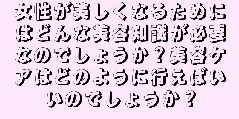 女性が美しくなるためにはどんな美容知識が必要なのでしょうか？美容ケアはどのように行えばいいのでしょうか？