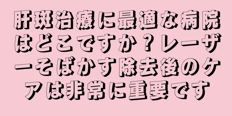 肝斑治療に最適な病院はどこですか？レーザーそばかす除去後のケアは非常に重要です