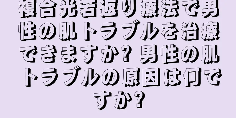 複合光若返り療法で男性の肌トラブルを治療できますか? 男性の肌トラブルの原因は何ですか?