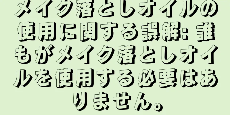 メイク落としオイルの使用に関する誤解: 誰もがメイク落としオイルを使用する必要はありません。