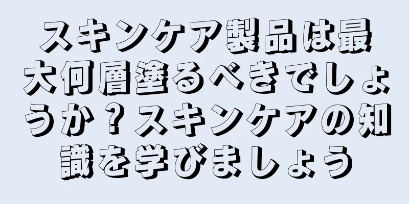 スキンケア製品は最大何層塗るべきでしょうか？スキンケアの知識を学びましょう