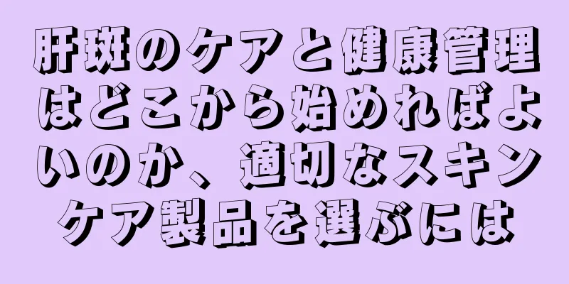 肝斑のケアと健康管理はどこから始めればよいのか、適切なスキンケア製品を選ぶには