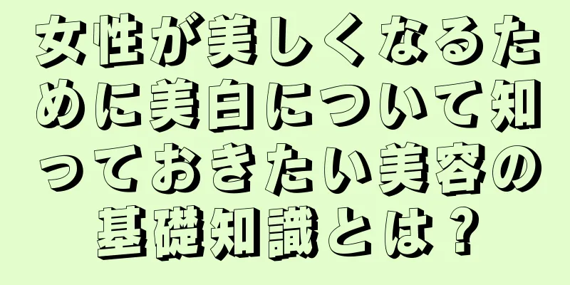 女性が美しくなるために美白について知っておきたい美容の基礎知識とは？