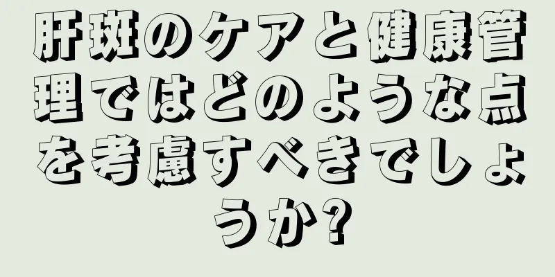 肝斑のケアと健康管理ではどのような点を考慮すべきでしょうか?