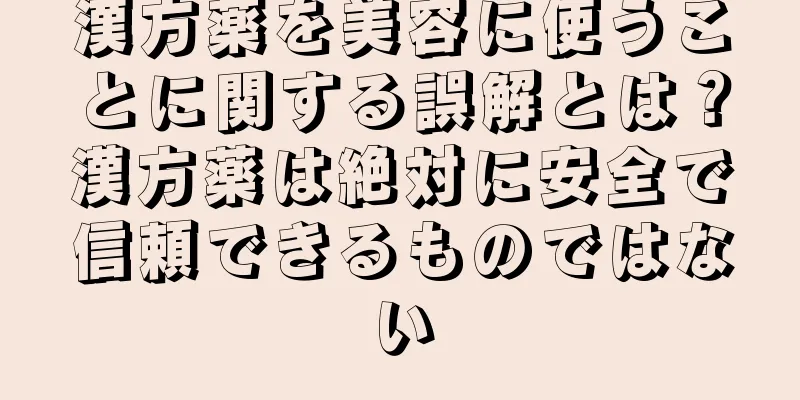 漢方薬を美容に使うことに関する誤解とは？漢方薬は絶対に安全で信頼できるものではない