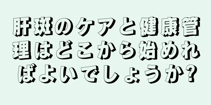 肝斑のケアと健康管理はどこから始めればよいでしょうか?