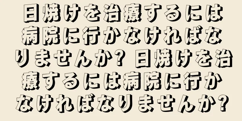 日焼けを治療するには病院に行かなければなりませんか? 日焼けを治療するには病院に行かなければなりませんか?