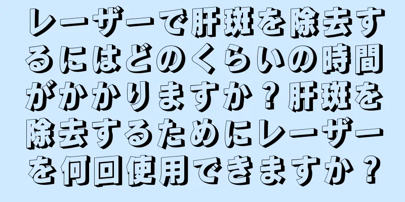 レーザーで肝斑を除去するにはどのくらいの時間がかかりますか？肝斑を除去するためにレーザーを何回使用できますか？