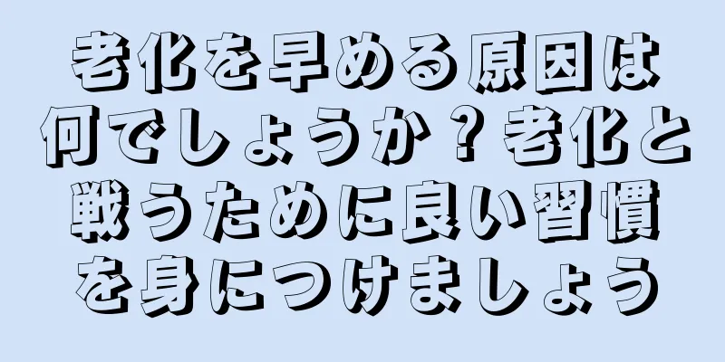 老化を早める原因は何でしょうか？老化と戦うために良い習慣を身につけましょう