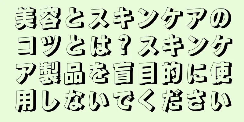 美容とスキンケアのコツとは？スキンケア製品を盲目的に使用しないでください