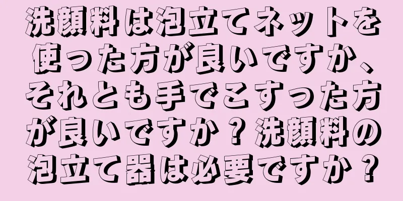 洗顔料は泡立てネットを使った方が良いですか、それとも手でこすった方が良いですか？洗顔料の泡立て器は必要ですか？