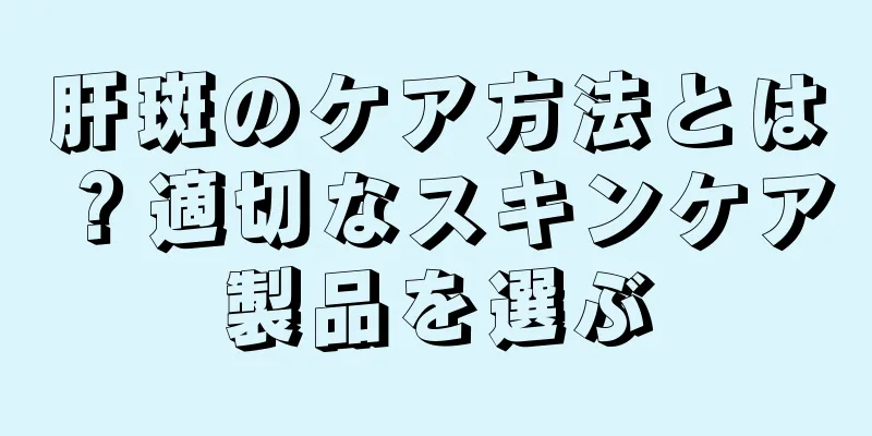 肝斑のケア方法とは？適切なスキンケア製品を選ぶ