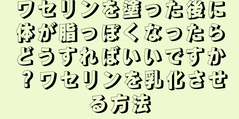 ワセリンを塗った後に体が脂っぽくなったらどうすればいいですか？ワセリンを乳化させる方法