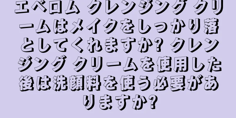 エベロム クレンジング クリームはメイクをしっかり落としてくれますか? クレンジング クリームを使用した後は洗顔料を使う必要がありますか?