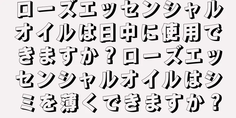 ローズエッセンシャルオイルは日中に使用できますか？ローズエッセンシャルオイルはシミを薄くできますか？