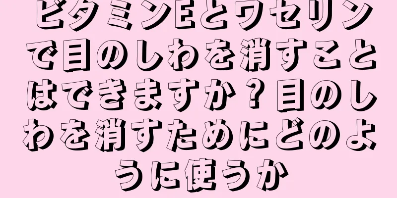 ビタミンEとワセリンで目のしわを消すことはできますか？目のしわを消すためにどのように使うか