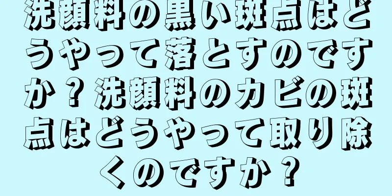 洗顔料の黒い斑点はどうやって落とすのですか？洗顔料のカビの斑点はどうやって取り除くのですか？