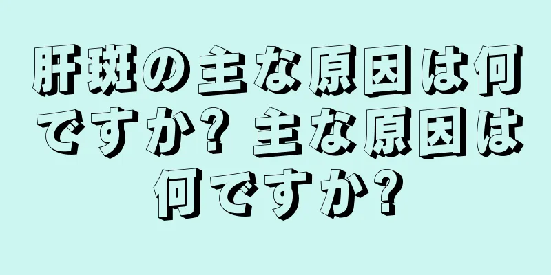 肝斑の主な原因は何ですか? 主な原因は何ですか?