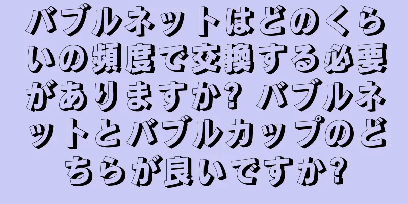 バブルネットはどのくらいの頻度で交換する必要がありますか? バブルネットとバブルカップのどちらが良いですか?