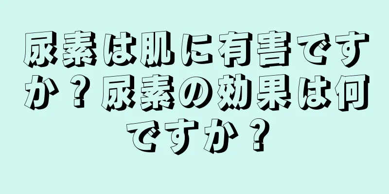 尿素は肌に有害ですか？尿素の効果は何ですか？