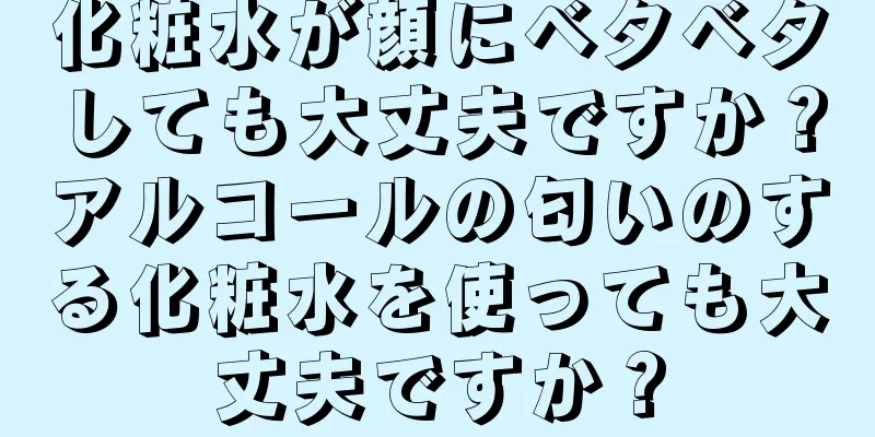 化粧水が顔にベタベタしても大丈夫ですか？アルコールの匂いのする化粧水を使っても大丈夫ですか？