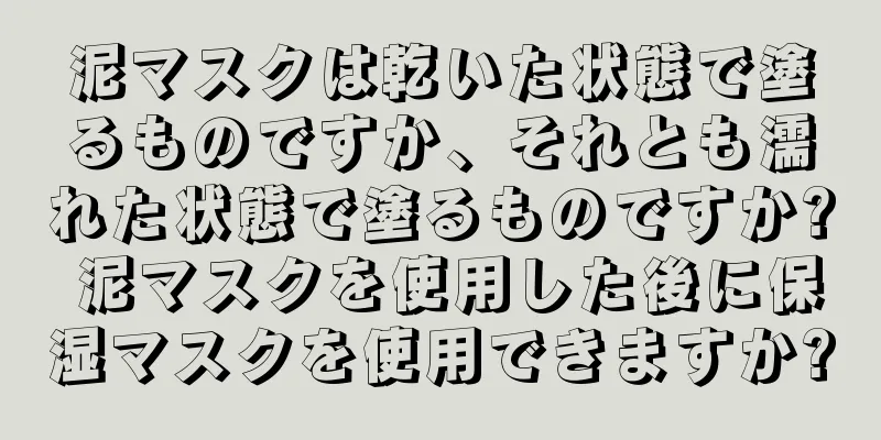 泥マスクは乾いた状態で塗るものですか、それとも濡れた状態で塗るものですか? 泥マスクを使用した後に保湿マスクを使用できますか?