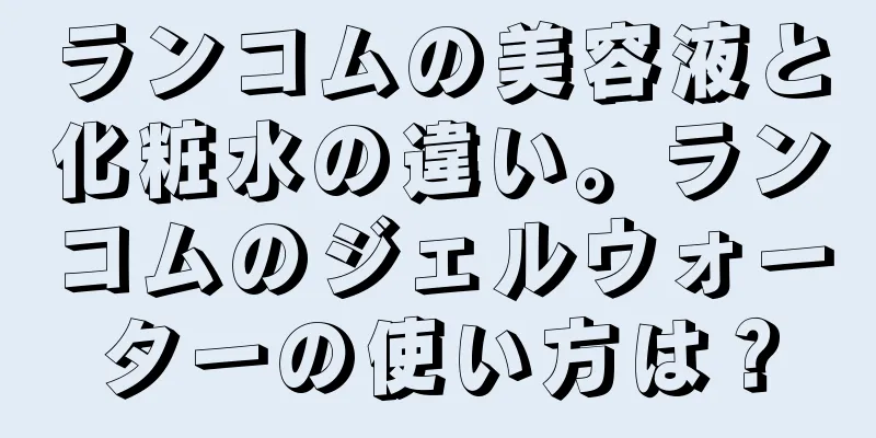 ランコムの美容液と化粧水の違い。ランコムのジェルウォーターの使い方は？