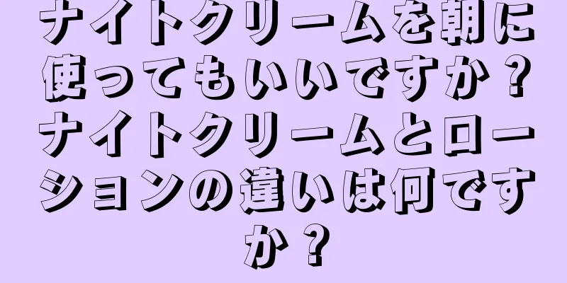 ナイトクリームを朝に使ってもいいですか？ナイトクリームとローションの違いは何ですか？