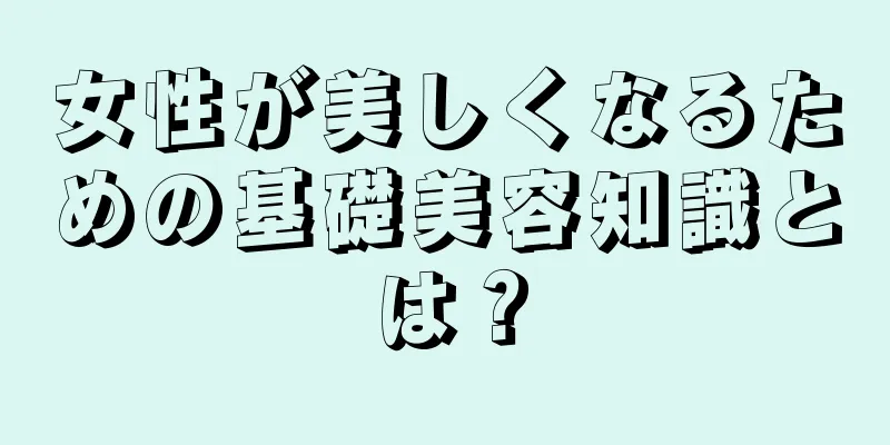 女性が美しくなるための基礎美容知識とは？