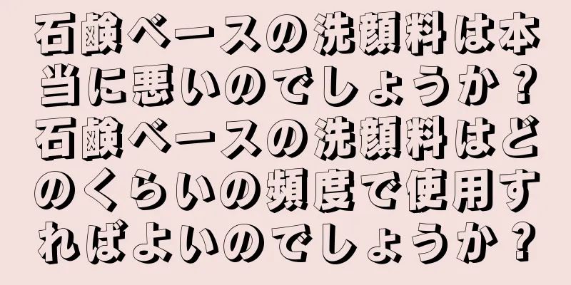 石鹸ベースの洗顔料は本当に悪いのでしょうか？石鹸ベースの洗顔料はどのくらいの頻度で使用すればよいのでしょうか？