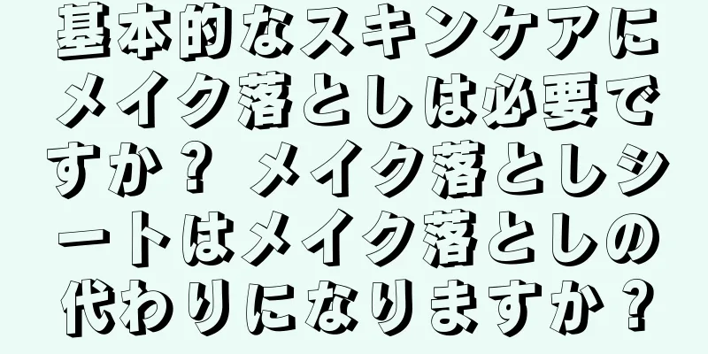 基本的なスキンケアにメイク落としは必要ですか？ メイク落としシートはメイク落としの代わりになりますか？