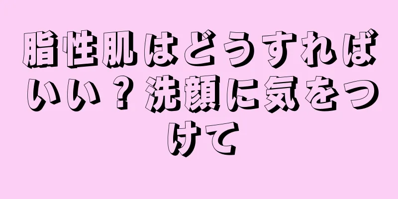 脂性肌はどうすればいい？洗顔に気をつけて