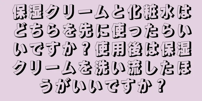 保湿クリームと化粧水はどちらを先に使ったらいいですか？使用後は保湿クリームを洗い流したほうがいいですか？