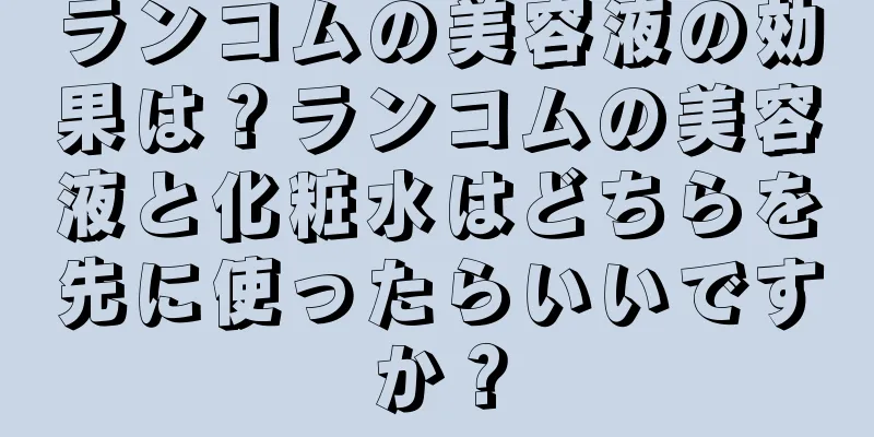 ランコムの美容液の効果は？ランコムの美容液と化粧水はどちらを先に使ったらいいですか？