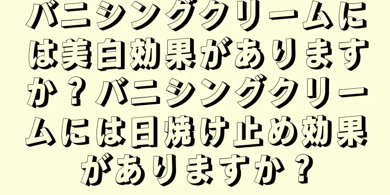 バニシングクリームには美白効果がありますか？バニシングクリームには日焼け止め効果がありますか？