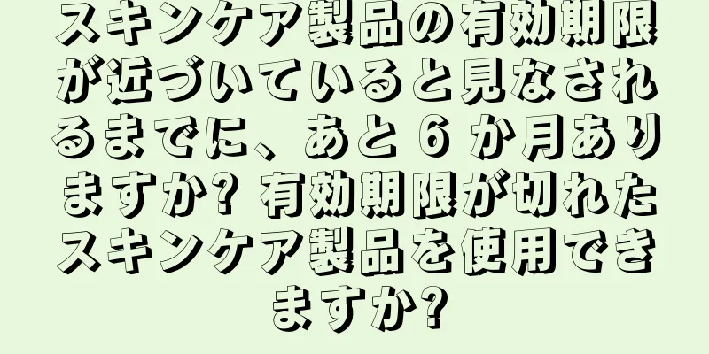 スキンケア製品の有効期限が近づいていると見なされるまでに、あと 6 か月ありますか? 有効期限が切れたスキンケア製品を使用できますか?