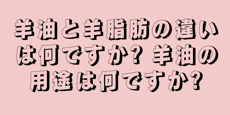 羊油と羊脂肪の違いは何ですか? 羊油の用途は何ですか?