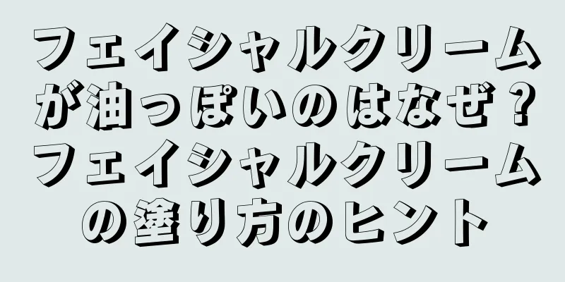 フェイシャルクリームが油っぽいのはなぜ？フェイシャルクリームの塗り方のヒント