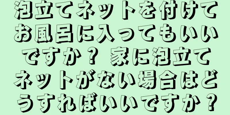 泡立てネットを付けてお風呂に入ってもいいですか？ 家に泡立てネットがない場合はどうすればいいですか？