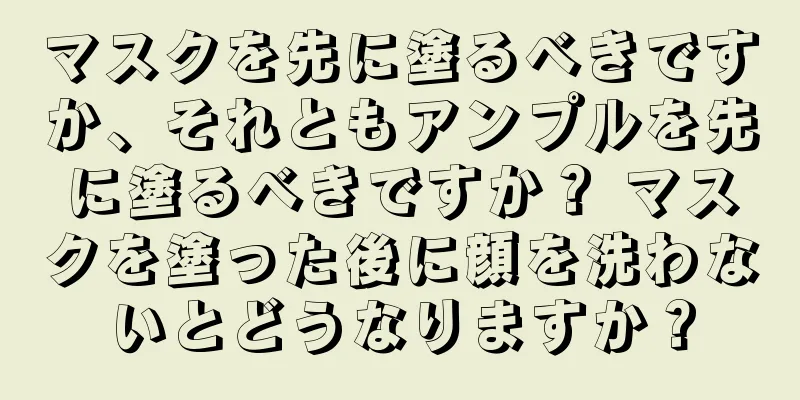 マスクを先に塗るべきですか、それともアンプルを先に塗るべきですか？ マスクを塗った後に顔を洗わないとどうなりますか？