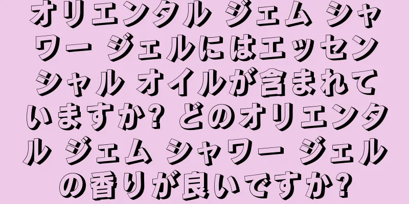 オリエンタル ジェム シャワー ジェルにはエッセンシャル オイルが含まれていますか? どのオリエンタル ジェム シャワー ジェルの香りが良いですか?