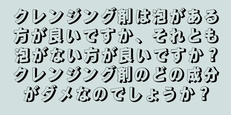 クレンジング剤は泡がある方が良いですか、それとも泡がない方が良いですか？クレンジング剤のどの成分がダメなのでしょうか？