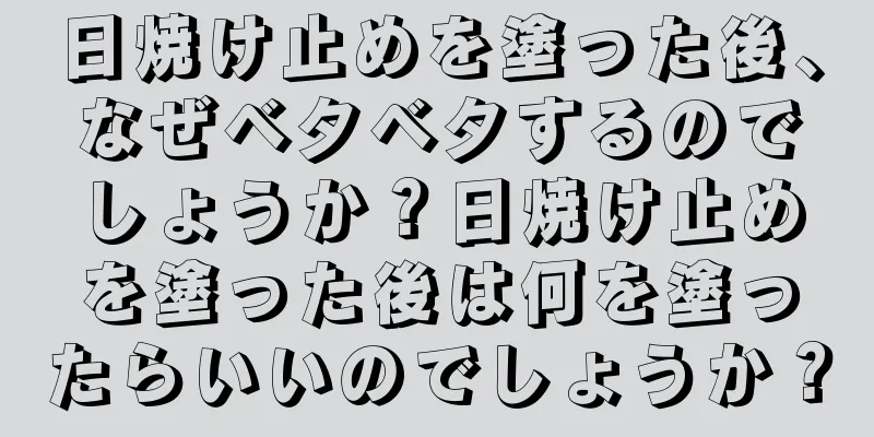 日焼け止めを塗った後、なぜベタベタするのでしょうか？日焼け止めを塗った後は何を塗ったらいいのでしょうか？