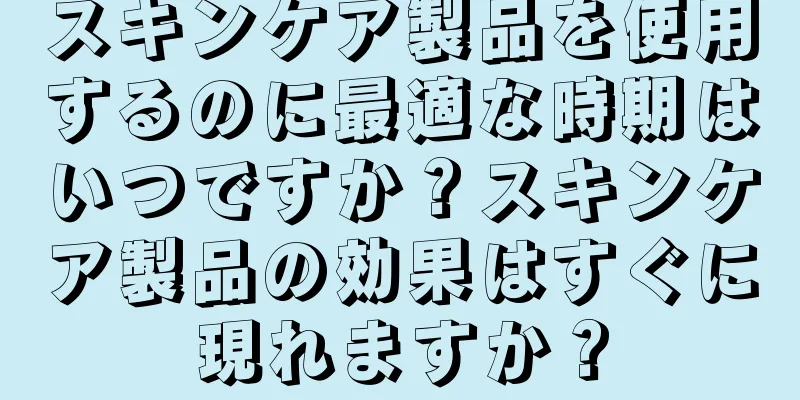 スキンケア製品を使用するのに最適な時期はいつですか？スキンケア製品の効果はすぐに現れますか？