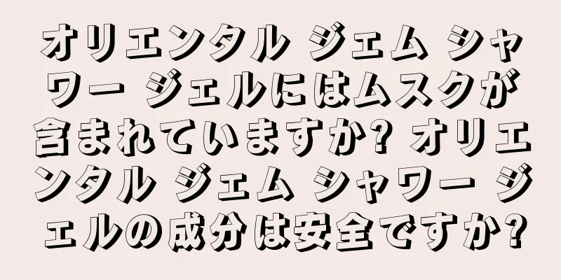 オリエンタル ジェム シャワー ジェルにはムスクが含まれていますか? オリエンタル ジェム シャワー ジェルの成分は安全ですか?