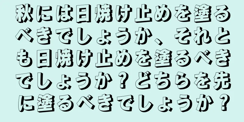 秋には日焼け止めを塗るべきでしょうか、それとも日焼け止めを塗るべきでしょうか？どちらを先に塗るべきでしょうか？