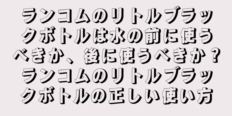 ランコムのリトルブラックボトルは水の前に使うべきか、後に使うべきか？ランコムのリトルブラックボトルの正しい使い方